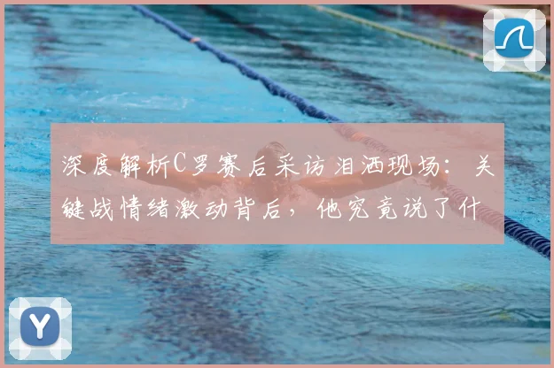 深度解析C罗赛后采访泪洒现场：关键战情绪激动背后，他究竟说了什么？