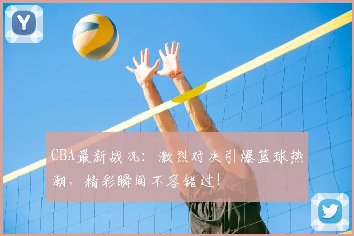 CBA最新战况：激烈对决引爆篮球热潮，精彩瞬间不容错过！