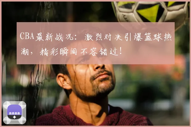 CBA最新战况:激烈对决引爆篮球热潮,精彩瞬间不容错过!