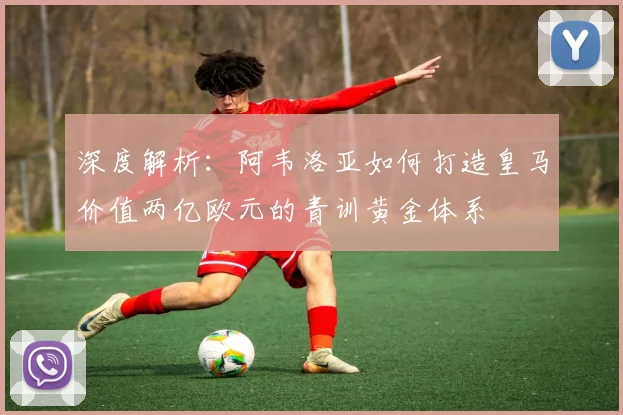 深度解析：阿韦洛亚如何打造皇马价值两亿欧元的青训黄金体系